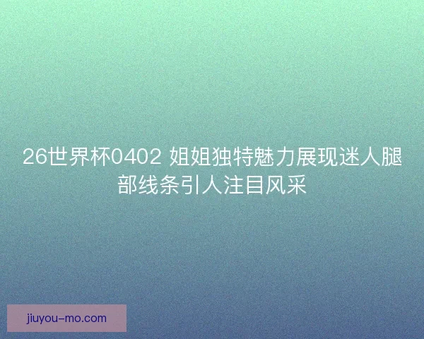 26世界杯0402 姐姐独特魅力展现迷人腿部线条引人注目风采