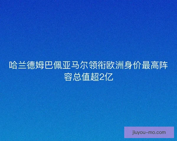 哈兰德姆巴佩亚马尔领衔欧洲身价最高阵容总值超2亿