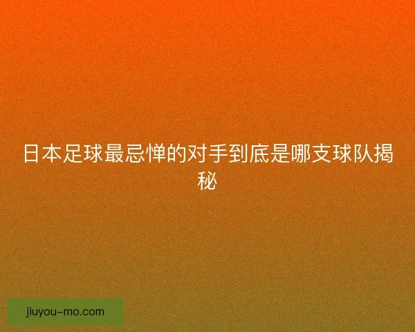 日本足球最忌惮的对手到底是哪支球队揭秘