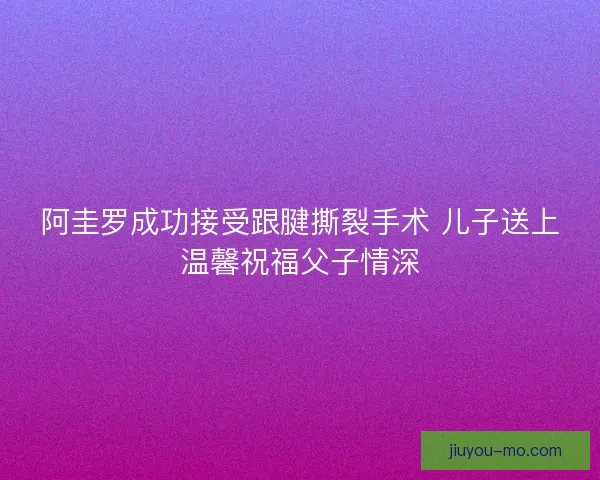 阿圭罗成功接受跟腱撕裂手术 儿子送上温馨祝福父子情深
