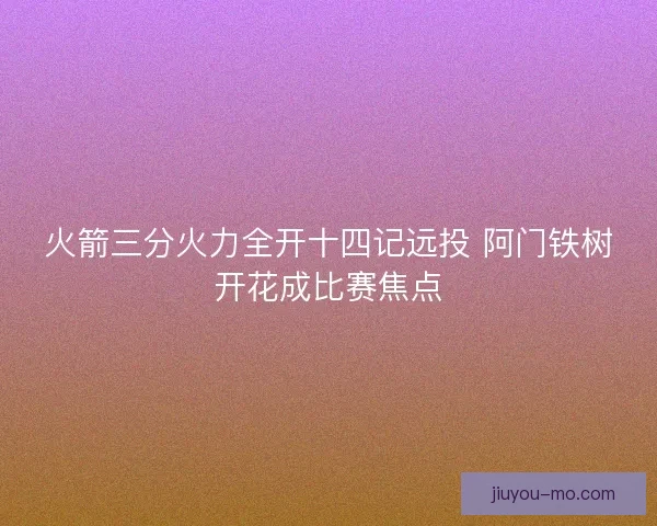 火箭三分火力全开十四记远投 阿门铁树开花成比赛焦点