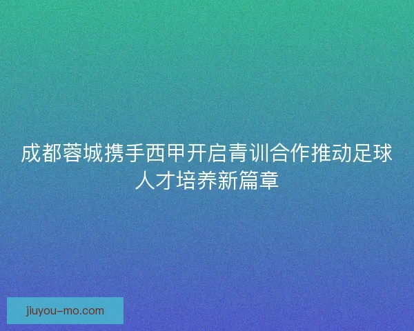 成都蓉城携手西甲开启青训合作推动足球人才培养新篇章