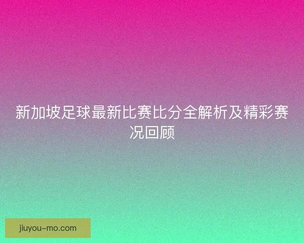 新加坡足球最新比赛比分全解析及精彩赛况回顾