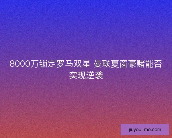 8000万锁定罗马双星 曼联夏窗豪赌能否实现逆袭